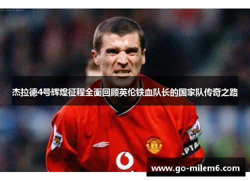 杰拉德4号辉煌征程全面回顾英伦铁血队长的国家队传奇之路
